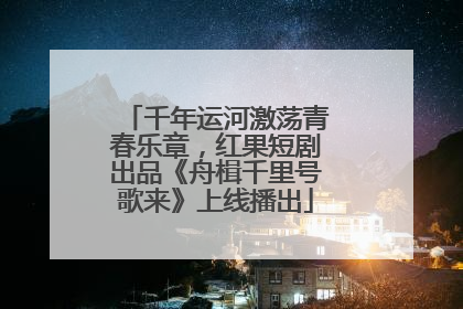 千年运河激荡青春乐章，红果短剧出品《舟楫千里号歌来》上线播出