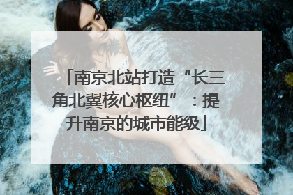 南京北站打造“长三角北翼核心枢纽”：提升南京的城市能级