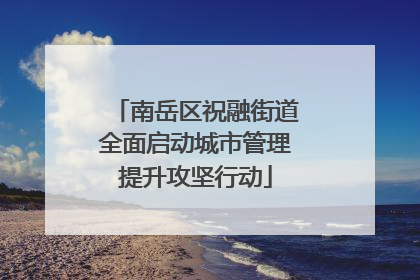南岳区祝融街道全面启动城市管理提升攻坚行动