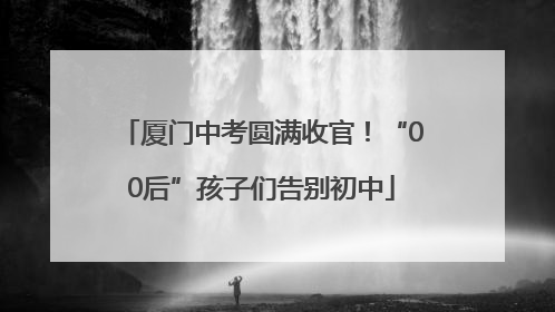 厦门中考圆满收官！“00后”孩子们告别初中