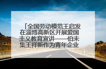 全国劳动模范王启发在淄博高新区开展爱国主义教育宣讲——伯未集王祥新作为青年企业家代表作主题演讲