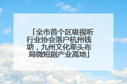 全市首个区级视听行业协会落户杭州钱塘，九州文化牵头布局微短剧产业高地