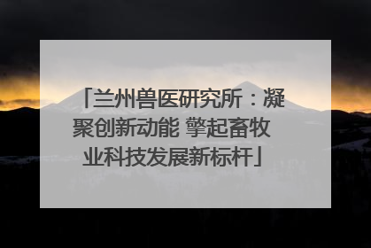 兰州兽医研究所：凝聚创新动能 擎起畜牧业科技发展新标杆
