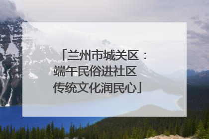 兰州市城关区：端午民俗进社区 传统文化润民心
