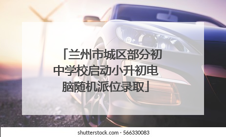 兰州市城区部分初中学校启动小升初电脑随机派位录取