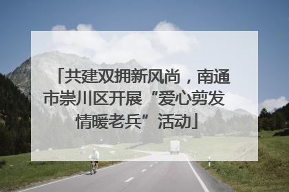 共建双拥新风尚，南通市崇川区开展“爱心剪发 情暖老兵”活动