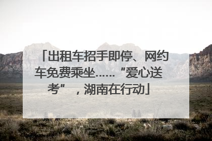 出租车招手即停、网约车免费乘坐……“爱心送考”，湖南在行动