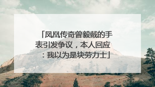 凤凰传奇曾毅戴的手表引发争议，本人回应：我以为是块劳力士
