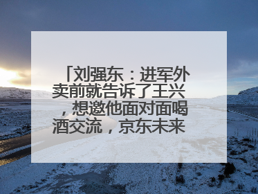 刘强东：进军外卖前就告诉了王兴，想邀他面对面喝酒交流，京东未来会打造一种与美团不同的商业模式