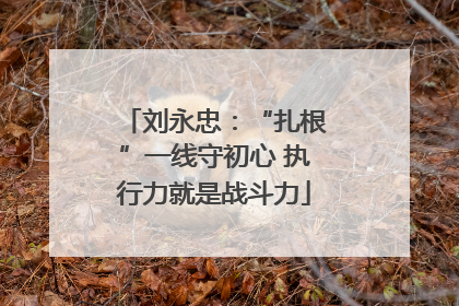 刘永忠：“扎根”一线守初心 执行力就是战斗力