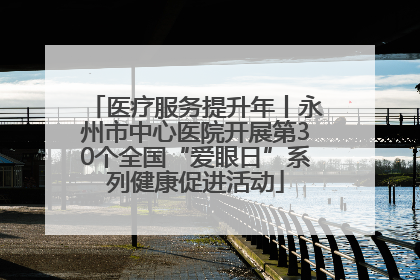 医疗服务提升年丨永州市中心医院开展第30个全国“爱眼日”系列健康促进活动
