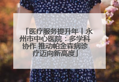 医疗服务提升年丨永州市中心医院：多学科协作 推动帕金森病诊疗迈向新高度