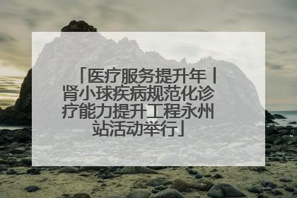 医疗服务提升年丨肾小球疾病规范化诊疗能力提升工程永州站活动举行