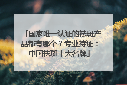 国家唯一认证的祛斑产品都有哪个？专业持证：中国祛斑十大名牌