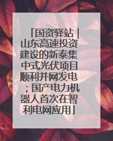 国资驿站｜山东高速投资建设的新泰集中式光伏项目顺利并网发电；国产电力机器人首次在智利电网应用