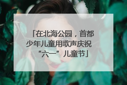 在北海公园，首都少年儿童用歌声庆祝“六一”儿童节