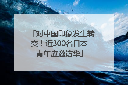对中国印象发生转变！近300名日本青年应邀访华