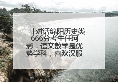 对话绵阳历史类666分考生任珂影：语文数学是优势学科，喜欢汉服，用哭释放情绪