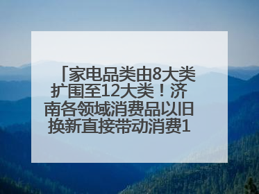 家电品类由8大类扩围至12大类！济南各领域消费品以旧换新直接带动消费157.2亿元