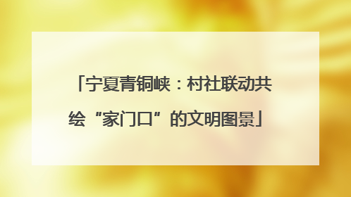 宁夏青铜峡：村社联动共绘“家门口”的文明图景