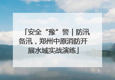 安全“豫”警｜防汛备汛，郑州中原消防开展水域实战演练