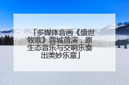 多媒体音画《盛世牧歌》蓉城首演，原生态音乐与交响乐奏出美妙乐章
