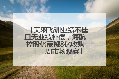 天羽飞训业绩不佳且无业绩补偿，海航控股仍豪掷8亿收购丨一周市场观察