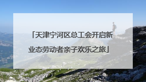 天津宁河区总工会开启新业态劳动者亲子欢乐之旅