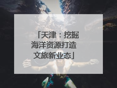 天津：挖掘海洋资源打造文旅新业态