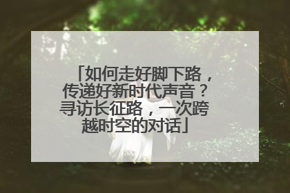 如何走好脚下路，传递好新时代声音？寻访长征路，一次跨越时空的对话