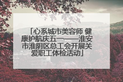 心系城市美容师 健康护航庆五一——淮安市淮阴区总工会开展关爱职工体检活动
