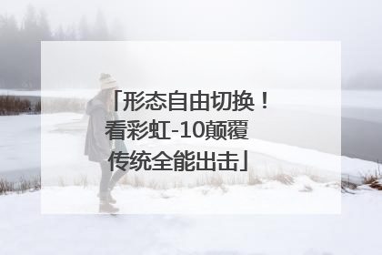 形态自由切换！看彩虹-10颠覆传统全能出击