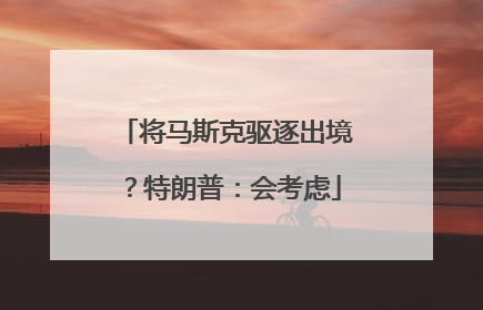 将马斯克驱逐出境？特朗普：会考虑