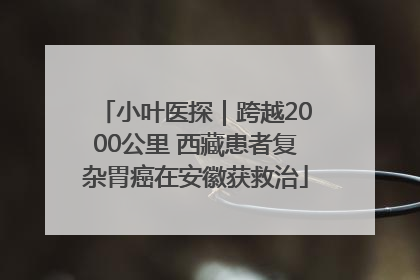 小叶医探｜跨越2000公里 西藏患者复杂胃癌在安徽获救治