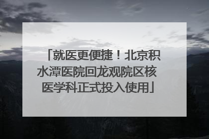 就医更便捷！北京积水潭医院回龙观院区核医学科正式投入使用