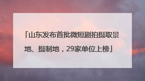 山东发布首批微短剧拍摄取景地、摄制地，29家单位上榜