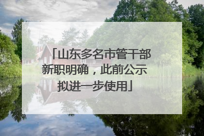 山东多名市管干部新职明确，此前公示拟进一步使用