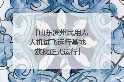 山东滨州民用无人机试飞运行基地获批正式运行
