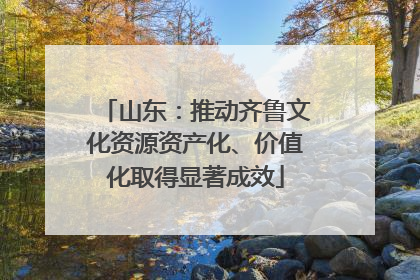 山东：推动齐鲁文化资源资产化、价值化取得显著成效