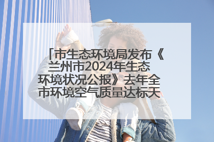 市生态环境局发布《兰州市2024年生态环境状况公报》去年全市环境空气质量达标天数301天