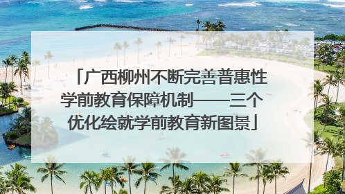 广西柳州不断完善普惠性学前教育保障机制——三个优化绘就学前教育新图景
