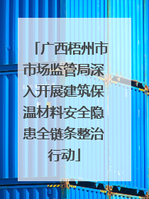 广西梧州市市场监管局深入开展建筑保温材料安全隐患全链条整治行动