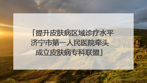 提升皮肤病区域诊疗水平 济宁市第一人民医院牵头成立皮肤病专科联盟