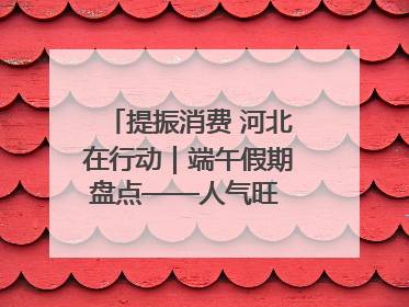 提振消费 河北在行动｜端午假期盘点——人气旺 活力足 端午经济“热浪”迭起