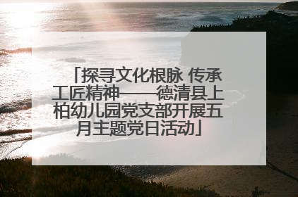 探寻文化根脉 传承工匠精神——德清县上柏幼儿园党支部开展五月主题党日活动