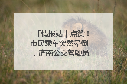 情报站｜点赞！市民乘车突然晕倒，济南公交驾驶员和乘客热心相助