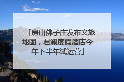 房山佛子庄发布文旅地图，君澜度假酒店今年下半年试运营