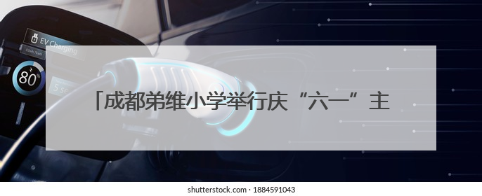 成都弟维小学举行庆“六一”主题活动暨红扣子奖章颁奖典礼