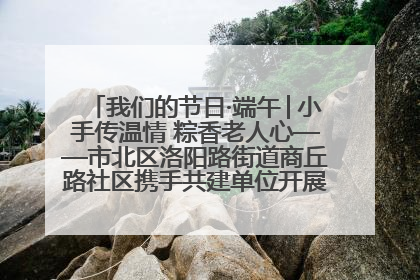 我们的节日·端午│小手传温情 粽香老人心——市北区洛阳路街道商丘路社区携手共建单位开展端午主题活动
