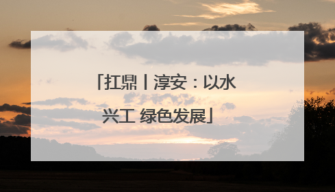 扛鼎丨淳安：以水兴工 绿色发展